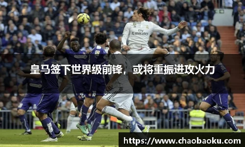 皇马签下世界级前锋，或将重振进攻火力