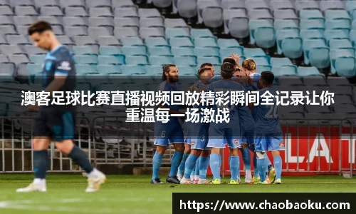 澳客足球比赛直播视频回放精彩瞬间全记录让你重温每一场激战