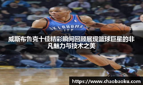 威斯布鲁克十佳精彩瞬间回顾展现篮球巨星的非凡魅力与技术之美