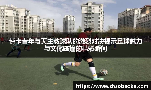 博卡青年与天主教球队的激烈对决揭示足球魅力与文化碰撞的精彩瞬间