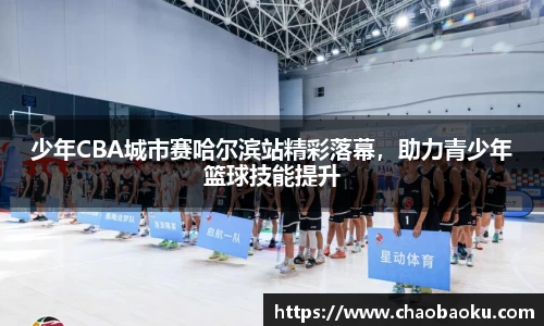 少年CBA城市赛哈尔滨站精彩落幕，助力青少年篮球技能提升